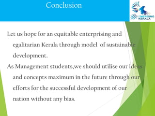 Conclusion


Let us hope for an equitable enterprising and
  egalitarian Kerala through model of sustainable
  development.
As Management students,we should utilise our ideas
  and concepts maximum in the future through our
  efforts for the successful development of our
  nation without any bias.
 