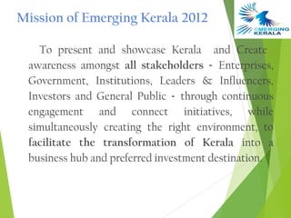 Mission of Emerging Kerala 2012

   To present and showcase Kerala and Create
 awareness amongst all stakeholders - Enterprises,
 Government, Institutions, Leaders & Influencers,
 Investors and General Public - through continuous
 engagement and connect initiatives, while
 simultaneously creating the right environment, to
 facilitate the transformation of Kerala into a
 business hub and preferred investment destination.
 