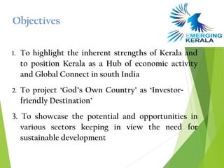 Objectives

1.   To highlight the inherent strengths of Kerala and
     to position Kerala as a Hub of economic activity
     and Global Connect in south India
2.   To project ‘God’s Own Country’ as ‘Investor-
     friendly Destination’
3. To showcase the potential and opportunities in
   various sectors keeping in view the need for
   sustainable development
 