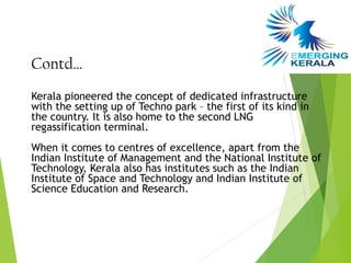 Contd…
Kerala pioneered the concept of dedicated infrastructure
with the setting up of Techno park – the first of its kind in
the country. It is also home to the second LNG
regassification terminal.
When it comes to centres of excellence, apart from the
Indian Institute of Management and the National Institute of
Technology, Kerala also has institutes such as the Indian
Institute of Space and Technology and Indian Institute of
Science Education and Research.
 