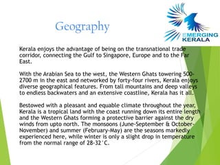 Geography
Kerala enjoys the advantage of being on the transnational trade
corridor, connecting the Gulf to Singapore, Europe and to the Far
East.

With the Arabian Sea to the west, the Western Ghats towering 500-
2700 m in the east and networked by forty-four rivers, Kerala enjoys
diverse geographical features. From tall mountains and deep valleys
to endless backwaters and an extensive coastline, Kerala has it all.

Bestowed with a pleasant and equable climate throughout the year,
Kerala is a tropical land with the coast running down its entire length
and the Western Ghats forming a protective barrier against the dry
winds from upto north. The monsoons (June-September & October-
November) and summer (February-May) are the seasons markedly
experienced here, while winter is only a slight drop in temperature
from the normal range of 28-32°C.
 