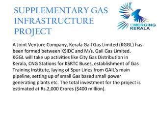 SUPPLEMENTARY GAS
INFRASTRUCTURE
PROJECT
A Joint Venture Company, Kerala Gail Gas Limited (KGGL) has
been formed between KSIDC and M/s. Gail Gas Limited.
KGGL will take up activities like City Gas Distribution in
Kerala, CNG Stations for KSRTC Buses, establishment of Gas
Training Institute, laying of Spur Lines from GAIL's main
pipeline, setting up of small Gas based small power
generating plants etc. The total investment for the project is
estimated at Rs.2,000 Crores ($400 million).
 