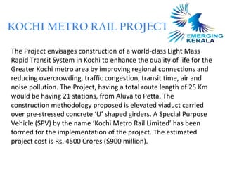 KOCHI METRO RAIL PROJECT

The Project envisages construction of a world-class Light Mass
Rapid Transit System in Kochi to enhance the quality of life for the
Greater Kochi metro area by improving regional connections and
reducing overcrowding, traffic congestion, transit time, air and
noise pollution. The Project, having a total route length of 25 Km
would be having 21 stations, from Aluva to Petta. The
construction methodology proposed is elevated viaduct carried
over pre-stressed concrete ‘U’ shaped girders. A Special Purpose
Vehicle (SPV) by the name ‘Kochi Metro Rail Limited’ has been
formed for the implementation of the project. The estimated
project cost is Rs. 4500 Crores ($900 million).
 