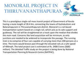 MONORAIL PROJECT IN
 THIRUVANANTHAPURAM

This is a prestigious single-rail mass transit project of Government of Kerala
having a route length of 28.4 Km, connecting the towns of Kazhakuttom and
Balaramapuram in Thiruvananthapuram district. Monorail is a rail-based
transportation system based on a single rail, which acts as its sole support and
guideway. The rail will be straightened on a track upon the median that divides
the main road. Concerns like land acquisition will be minimum, as only
junctions are needed to be widened to incorporate the passage. The running
train is to comprise of four cars capable of carrying more than 200 persons at a
time. The trains would breeze past through the elevated rails at a safe speed
of 40Kmph. The total project cost is estimated at Rs. 3408 Crores ($682
million). The detailed Traffic study on the project is being done by National
Transportation Planning & Research Centre (NATPAC).
 