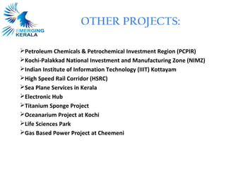 OTHER PROJECTS:

Petroleum Chemicals & Petrochemical Investment Region (PCPIR)
Kochi-Palakkad National Investment and Manufacturing Zone (NIMZ)
Indian Institute of Information Technology (IIIT) Kottayam
High Speed Rail Corridor (HSRC)
Sea Plane Services in Kerala
Electronic Hub
Titanium Sponge Project
Oceanarium Project at Kochi
Life Sciences Park
Gas Based Power Project at Cheemeni
 