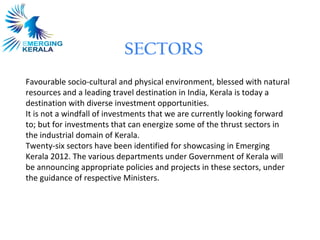 SECTORS
Favourable socio-cultural and physical environment, blessed with natural
resources and a leading travel destination in India, Kerala is today a
destination with diverse investment opportunities.
It is not a windfall of investments that we are currently looking forward
to; but for investments that can energize some of the thrust sectors in
the industrial domain of Kerala.
Twenty-six sectors have been identified for showcasing in Emerging
Kerala 2012. The various departments under Government of Kerala will
be announcing appropriate policies and projects in these sectors, under
the guidance of respective Ministers.
 