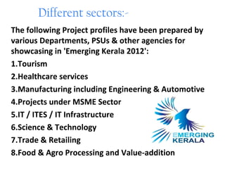 Different sectors:-
The following Project profiles have been prepared by
various Departments, PSUs & other agencies for
showcasing in 'Emerging Kerala 2012':
1.Tourism
2.Healthcare services
3.Manufacturing including Engineering & Automotive
4.Projects under MSME Sector
5.IT / ITES / IT Infrastructure
6.Science & Technology
7.Trade & Retailing
8.Food & Agro Processing and Value-addition
 