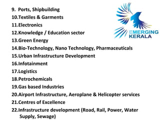 9. Ports, Shipbuilding
10.Textiles & Garments
11.Electronics
12.Knowledge / Education sector
13.Green Energy
14.Bio-Technology, Nano Technology, Pharmaceuticals
15.Urban Infrastructure Development
16.Infotainment
17.Logistics
18.Petrochemicals
19.Gas based Industries
20.Airport Infrastructure, Aeroplane & Helicopter services
21.Centres of Excellence
22.Infrastructure development (Road, Rail, Power, Water
    Supply, Sewage)
 