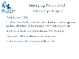 Emerging Kerala 2012
                     ….who will participate
Participants– 2500
Leaders from India and abroad – Business and corporate
leaders, Ministers, policy makers, renowned scholars, etc
Business & Trade delegations from across the globe
Diplomatic Missions from various countries
Eminent personalities from all walks of life
 