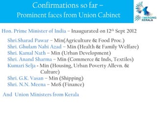 Confirmations so far –
      Prominent faces from Union Cabinet

Hon. Prime Minister of India – Inaugurated on 12th Sept 2012
  Shri.Sharad Pawar – Min(Agriculture & Food Proc.)
  Shri. Ghulam Nabi Azad – Min (Health & Family Welfare)
  Shri. Kamal Nath – Min (Urban Development)
  Shri. Anand Sharma – Min (Commerce & Inds, Textiles)
  Kumari Selja - Min (Housing, Urban Poverty Allevn. &
                 Culture)
  Shri. G.K. Vasan – Min (Shipping)
  Shri. N.N. Meena – MoS (Finance)
And Union Ministers from Kerala
 