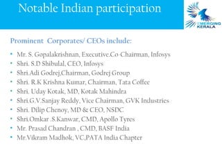 Notable Indian participation

Prominent Corporates/ CEOs include:
•   Mr. S. Gopalakrishnan, Executive.Co-Chairman, Infosys
•   Shri. S.D Shibulal, CEO, Infosys
•   Shri.Adi Godrej,Chairman, Godrej Group
•   Shri. R.K Krishna Kumar, Chairman, Tata Coffee
•   Shri. Uday Kotak, MD, Kotak Mahindra
•   Shri.G.V.Sanjay Reddy, Vice Chairman, GVK Industries
•   Shri. Dilip Chenoy, MD & CEO, NSDC
•   Shri.Omkar .S.Kanwar, CMD, Apollo Tyres
•   Mr. Prasad Chandran , CMD, BASF India
•   Mr.Vikram Madhok, VC,PATA India Chapter
 