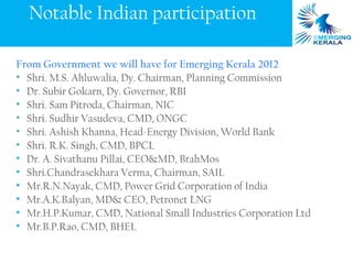 Notable Indian participation

From Government we will have for Emerging Kerala 2012
• Shri. M.S. Ahluwalia, Dy. Chairman, Planning Commission
• Dr. Subir Gokarn, Dy. Governor, RBI
• Shri. Sam Pitroda, Chairman, NIC
• Shri. Sudhir Vasudeva, CMD, ONGC
• Shri. Ashish Khanna, Head-Energy Division, World Bank
• Shri. R.K. Singh, CMD, BPCL
• Dr. A. Sivathanu Pillai, CEO&MD, BrahMos
• Shri.Chandrasekhara Verma, Chairman, SAIL
• Mr.R.N.Nayak, CMD, Power Grid Corporation of India
• Mr.A.K.Balyan, MD& CEO, Petronet LNG
• Mr.H.P.Kumar, CMD, National Small Industries Corporation Ltd
• Mr.B.P.Rao, CMD, BHEL
 