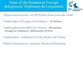 Some of the Prominent Foreign
delegations/ Diplomats & Corporates

• Representation from over 50 Nations from across the world

•Ambassadors of League of Arab States – 21 Nations

•Ambassadors from GRULAC Nations - 16 nations ;
 Group Co- ordinator- Ambassador of Peru

•Ambassadors - Embassies of UAE, Poland, and Turkey

•High Commissioners - Australia, Brunei and Mauritius
 
