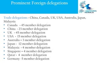 Prominent Foreign delegations


Trade delegations - China, Canada, UK, USA, Australia, Japan,
Malaysia
• Canada - 45 member delegation
• China - 23 member delegation
• UK - 45 member delegation
• USA - 15 member delegation
• Australia – 3 member delegation
• Japan - 12 member delegation
• Malaysia - 4 member delegation
• Singapore – 4 member delegation
• Qatar - 4 member delegation
• Germany -5 member delegation
 