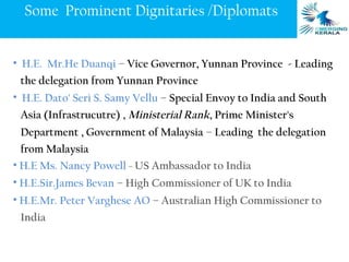 Some Prominent Dignitaries /Diplomats


• H.E. Mr.He Duanqi – Vice Governor, Yunnan Province - Leading
 the delegation from Yunnan Province
• H.E. Dato' Seri S. Samy Vellu – Special Envoy to India and South
 Asia (Infrastrucutre) , Ministerial Rank, Prime Minister's
 Department , Government of Malaysia – Leading the delegation
  from Malaysia
• H.E Ms. Nancy Powell – US Ambassador to India
• H.E.Sir.James Bevan – High Commissioner of UK to India
• H.E.Mr. Peter Varghese AO – Australian High Commissioner to
 India
 