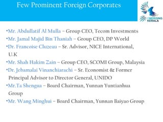 Few Prominent Foreign Corporates


•Mr. Abdullatif Al Mulla – Group CEO, Tecom Investments
•Mr. Jamal Majid Bin Thaniah – Group CEO, DP World
•Dr. Francoise Cluzeau – Sr. Advisor, NICE International,
 U.K
•Mr. Shah Hakim Zain – Group CEO, SCOMI Group, Malaysia
•Dr. Jebamalai Vinanchiarachi – Sr. Economist & Former
 Principal Advisor to Director General, UNIDO
•Mr.Ta Shengua – Board Chairman, Yunnan Yuntianhua
 Group
•Mr. Wang Minghui – Board Chairman, Yunnan Baiyao Group
 