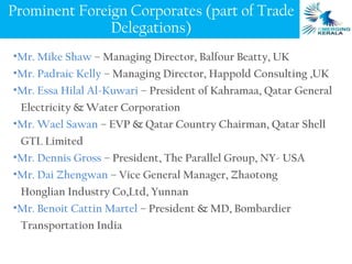 Prominent Foreign Corporates (part of Trade
               Delegations)
•Mr. Mike Shaw – Managing Director, Balfour Beatty, UK
•Mr. Padraic Kelly – Managing Director, Happold Consulting ,UK
•Mr. Essa Hilal Al-Kuwari – President of Kahramaa, Qatar General
 Electricity & Water Corporation
•Mr. Wael Sawan – EVP & Qatar Country Chairman, Qatar Shell
 GTL Limited
•Mr. Dennis Gross – President, The Parallel Group, NY- USA
•Mr. Dai Zhengwan – Vice General Manager, Zhaotong
 Honglian Industry Co,Ltd, Yunnan
•Mr. Benoit Cattin Martel – President & MD, Bombardier
 Transportation India
 