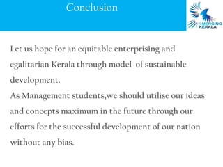 Conclusion


Let us hope for an equitable enterprising and
egalitarian Kerala through model of sustainable
development.
As Management students,we should utilise our ideas
and concepts maximum in the future through our
efforts for the successful development of our nation
without any bias.
 