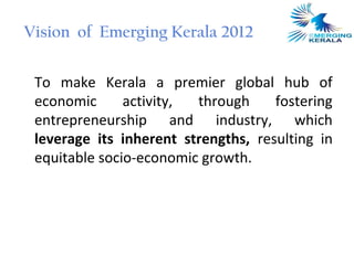 Vision of Emerging Kerala 2012


 To make Kerala a premier global hub of
 economic      activity, through     fostering
 entrepreneurship and industry, which
 leverage its inherent strengths, resulting in
 equitable socio-economic growth.
 