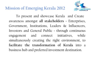 Mission of Emerging Kerala 2012
       To present and showcase Kerala and Create
 awareness amongst all stakeholders - Enterprises,
 Government, Institutions, Leaders & Influencers,
 Investors and General Public - through continuous
 engagement and connect initiatives, while
 simultaneously creating the right environment, to
 facilitate the transformation of Kerala into a
 business hub and preferred investment destination.
 