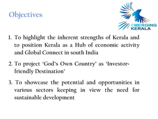 Objectives

1. To highlight the inherent strengths of Kerala and
   to position Kerala as a Hub of economic activity
   and Global Connect in south India
2. To project ‘God’s Own Country’ as ‘Investor-
   friendly Destination’
3. To showcase the potential and opportunities in
   various sectors keeping in view the need for
   sustainable development
 