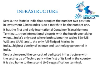 INFRASTRUCTURE

Kerala, the State in India that occupies the number two position
in Investment Climax Index is on a march to be the number one.
It has the first and only International Container Transshipment
Terminal….three international airports with the fourth one taking
wings….India’s only spot where both submarine cables SEA-ME-
WE3 and SAFE land... the only full-fledged Marina in
India….highest density of science and technology personnel in
India.
Kerala pioneered the concept of dedicated infrastructure with
the setting up of Techno park – the first of its kind in the country.
It is also home to the second LNG regassification terminal.
 