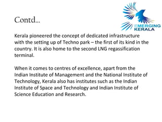Contd…
Kerala pioneered the concept of dedicated infrastructure
with the setting up of Techno park – the first of its kind in the
country. It is also home to the second LNG regassification
terminal.

When it comes to centres of excellence, apart from the
Indian Institute of Management and the National Institute of
Technology, Kerala also has institutes such as the Indian
Institute of Space and Technology and Indian Institute of
Science Education and Research.
 