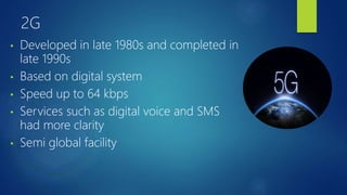 2G
• Developed in late 1980s and completed in
late 1990s
• Based on digital system
• Speed up to 64 kbps
• Services such as digital voice and SMS
had more clarity
• Semi global facility
 