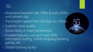 3G
• Developed between late 1990s & early 2000s
until present day
• Transmission speed from 125 kbps to 2 Mbps
• Superior voice quality
• Good clarity in video conferences
• Enabled features such as E-mail, PDA,
information surfing, online shopping/banking,
games, etc.
• Global roaming facility
 