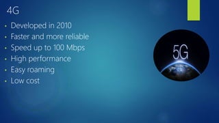 4G
• Developed in 2010
• Faster and more reliable
• Speed up to 100 Mbps
• High performance
• Easy roaming
• Low cost
 