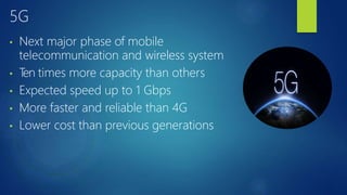 5G
• Next major phase of mobile
telecommunication and wireless system
• T
en times more capacity than others
• Expected speed up to 1 Gbps
• More faster and reliable than 4G
• Lower cost than previous generations
 