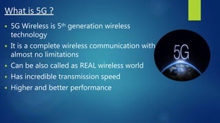 What is 5G ?
 5G Wireless is 5th generation wireless
technology
 It is a complete wireless communication with
almost no limitations
 Can be also called as REAL wireless world
 Has incredible transmission speed
 Higher and better performance
 