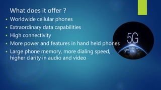 What does it offer ?
 Worldwide cellular phones
 Extraordinary data capabilities
 High connectivity
 More power and features in hand held phones
 Large phone memory, more dialing speed,
higher clarity in audio and video
 