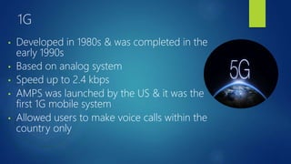 1G
• Developed in 1980s & was completed in the
early 1990s
• Based on analog system
• Speed up to 2.4 kbps
• AMPS was launched by the US & it was the
first 1G mobile system
• Allowed users to make voice calls within the
country only
 