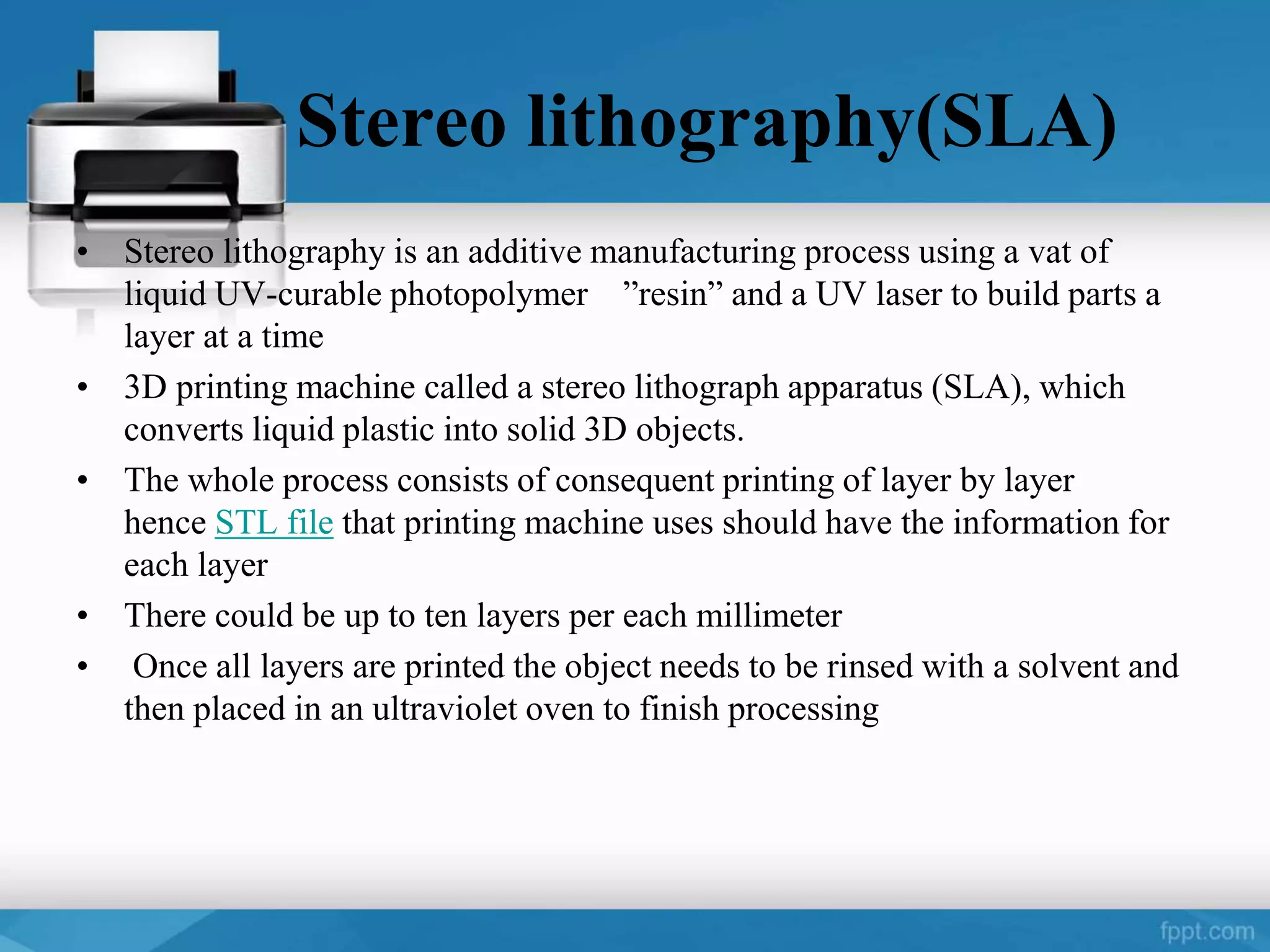 Stereo lithography(SLA)
• Stereo lithography is an additive manufacturing process using a vat of
liquid UV-curable photopolymer ”resin” and a UV laser to build parts a
layer at a time
• 3D printing machine called a stereo lithograph apparatus (SLA), which
converts liquid plastic into solid 3D objects.
• The whole process consists of consequent printing of layer by layer
hence STL file that printing machine uses should have the information for
each layer
• There could be up to ten layers per each millimeter
• Once all layers are printed the object needs to be rinsed with a solvent and
then placed in an ultraviolet oven to finish processing
 