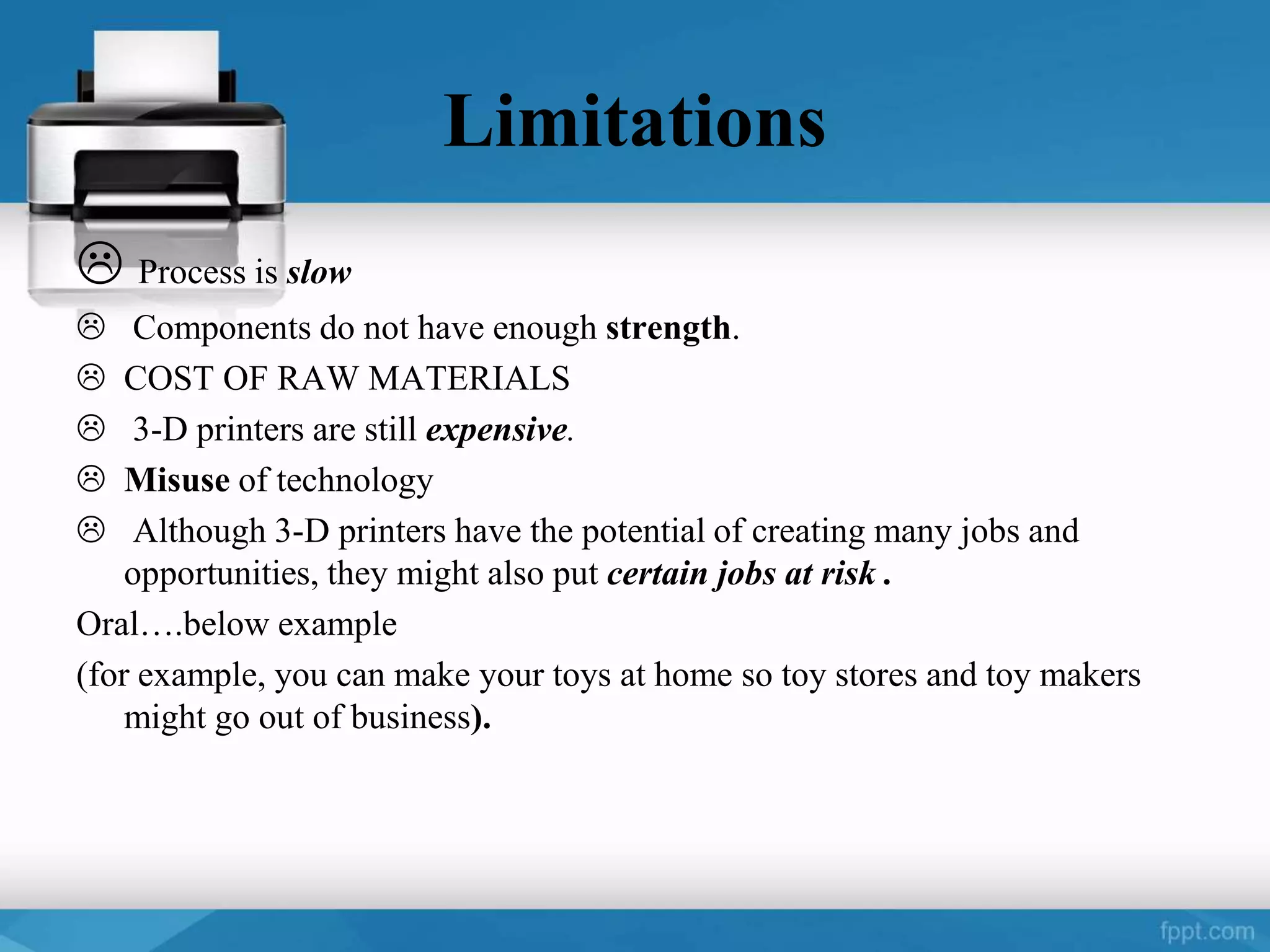 Limitations
 Process is slow
 Components do not have enough strength.
 COST OF RAW MATERIALS
 3-D printers are still expensive.
 Misuse of technology
 Although 3-D printers have the potential of creating many jobs and
opportunities, they might also put certain jobs at risk .
Oral….below example
(for example, you can make your toys at home so toy stores and toy makers
might go out of business).
 