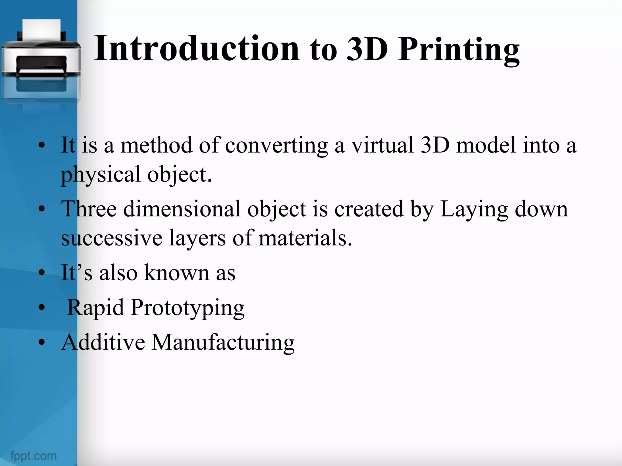 Introduction to 3D Printing
• It is a method of converting a virtual 3D model into a
physical object.
• Three dimensional object is created by Laying down
successive layers of materials.
• It’s also known as
• Rapid Prototyping
• Additive Manufacturing
 
