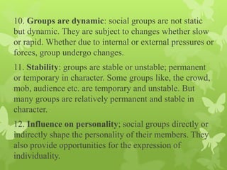 10. Groups are dynamic: social groups are not static
but dynamic. They are subject to changes whether slow
or rapid. Whether due to internal or external pressures or
forces, group undergo changes.
11. Stability: groups are stable or unstable; permanent
or temporary in character. Some groups like, the crowd,
mob, audience etc. are temporary and unstable. But
many groups are relatively permanent and stable in
character.
12. Influence on personality; social groups directly or
indirectly shape the personality of their members. They
also provide opportunities for the expression of
individuality.
 