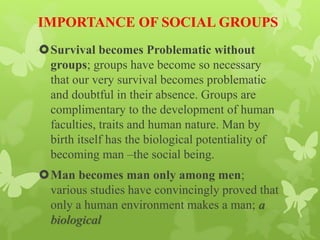 IMPORTANCE OF SOCIAL GROUPS
Survival becomes Problematic without
groups; groups have become so necessary
that our very survival becomes problematic
and doubtful in their absence. Groups are
complimentary to the development of human
faculties, traits and human nature. Man by
birth itself has the biological potentiality of
becoming man –the social being.
Man becomes man only among men;
various studies have convincingly proved that
only a human environment makes a man; a
biological
 
