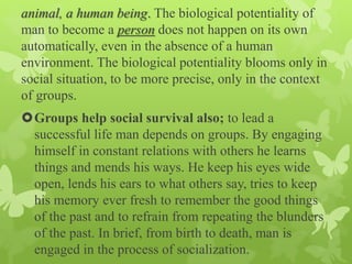 animal, a human being. The biological potentiality of
man to become a person does not happen on its own
automatically, even in the absence of a human
environment. The biological potentiality blooms only in
social situation, to be more precise, only in the context
of groups.
Groups help social survival also; to lead a
successful life man depends on groups. By engaging
himself in constant relations with others he learns
things and mends his ways. He keep his eyes wide
open, lends his ears to what others say, tries to keep
his memory ever fresh to remember the good things
of the past and to refrain from repeating the blunders
of the past. In brief, from birth to death, man is
engaged in the process of socialization.
 