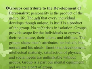 Groups contribute to the Development of
Personality: personality is the product of the
group life. The self that every individual
develops though unique, is itself is a product
of the group. No self arises in isolation. Groups
provide scope for the individuals to express
their real nature, their talents and abilities. The
groups shape man’s attributes, his beliefs, his
morals and his ideals. Emotional development,
intellectual maturity, satisfaction of physical
and social needs are unthinkable without
groups. Group is a part our mental equipment
and we are a part of group.
 