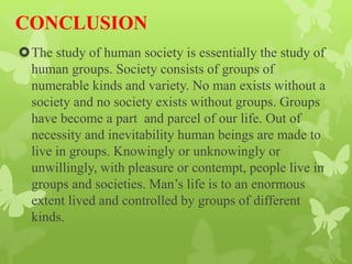 CONCLUSION
The study of human society is essentially the study of
human groups. Society consists of groups of
numerable kinds and variety. No man exists without a
society and no society exists without groups. Groups
have become a part and parcel of our life. Out of
necessity and inevitability human beings are made to
live in groups. Knowingly or unknowingly or
unwillingly, with pleasure or contempt, people live in
groups and societies. Man’s life is to an enormous
extent lived and controlled by groups of different
kinds.
 