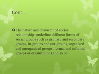 Cont…
The nature and character of social
relationships underline different forms of
social groups such as primary and secondary
groups, in-groups and out-groups, organized
and unorganized groups, formal and informal
groups or organizations and so on.
 