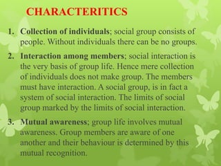 CHARACTERITICS
1. Collection of individuals; social group consists of
people. Without individuals there can be no groups.
2. Interaction among members; social interaction is
the very basis of group life. Hence mere collection
of individuals does not make group. The members
must have interaction. A social group, is in fact a
system of social interaction. The limits of social
group marked by the limits of social interaction.
3. Mutual awareness; group life involves mutual
awareness. Group members are aware of one
another and their behaviour is determined by this
mutual recognition.
 