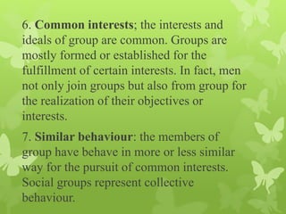 6. Common interests; the interests and
ideals of group are common. Groups are
mostly formed or established for the
fulfillment of certain interests. In fact, men
not only join groups but also from group for
the realization of their objectives or
interests.
7. Similar behaviour: the members of
group have behave in more or less similar
way for the pursuit of common interests.
Social groups represent collective
behaviour.
 
