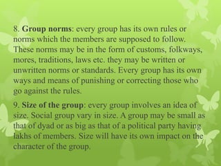 8. Group norms: every group has its own rules or
norms which the members are supposed to follow.
These norms may be in the form of customs, folkways,
mores, traditions, laws etc. they may be written or
unwritten norms or standards. Every group has its own
ways and means of punishing or correcting those who
go against the rules.
9. Size of the group: every group involves an idea of
size. Social group vary in size. A group may be small as
that of dyad or as big as that of a political party having
lakhs of members. Size will have its own impact on the
character of the group.
 