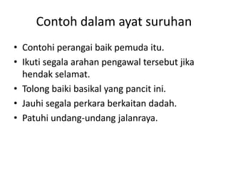 Contoh dalam ayat suruhan
• Contohi perangai baik pemuda itu.
• Ikuti segala arahan pengawal tersebut jika
  hendak selamat.
• Tolong baiki basikal yang pancit ini.
• Jauhi segala perkara berkaitan dadah.
• Patuhi undang-undang jalanraya.
 