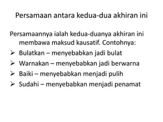 Persamaan antara kedua-dua akhiran ini

Persamaannya ialah kedua-duanya akhiran ini
   membawa maksud kausatif. Contohnya:
 Bulatkan – menyebabkan jadi bulat
 Warnakan – menyebabkan jadi berwarna
 Baiki – menyebabkan menjadi pulih
 Sudahi – menyebabkan menjadi penamat
 