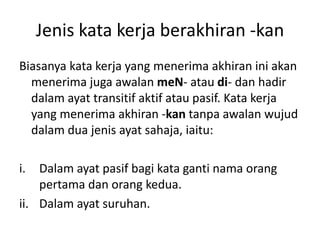 Jenis kata kerja berakhiran -kan
Biasanya kata kerja yang menerima akhiran ini akan
  menerima juga awalan meN- atau di- dan hadir
  dalam ayat transitif aktif atau pasif. Kata kerja
  yang menerima akhiran -kan tanpa awalan wujud
  dalam dua jenis ayat sahaja, iaitu:

i.  Dalam ayat pasif bagi kata ganti nama orang
    pertama dan orang kedua.
ii. Dalam ayat suruhan.
 