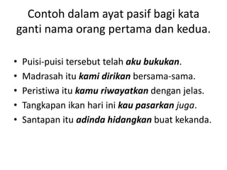 Contoh dalam ayat pasif bagi kata
ganti nama orang pertama dan kedua.

•   Puisi-puisi tersebut telah aku bukukan.
•   Madrasah itu kami dirikan bersama-sama.
•   Peristiwa itu kamu riwayatkan dengan jelas.
•   Tangkapan ikan hari ini kau pasarkan juga.
•   Santapan itu adinda hidangkan buat kekanda.
 
